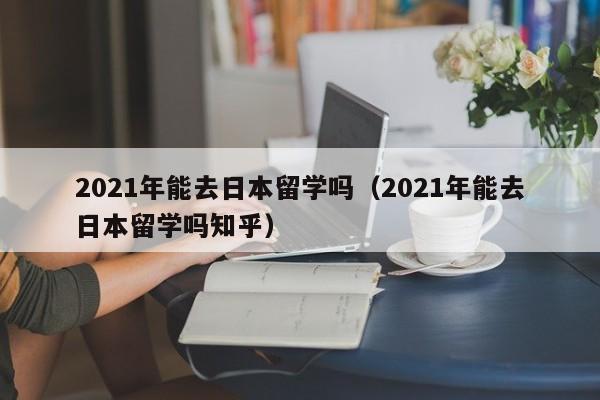 2021年能去日本留学吗（2021年能去日本留学吗知乎）  第1张