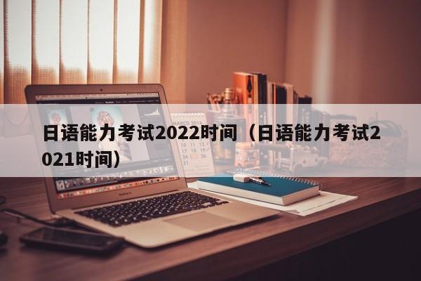 日语能力考试2022时间（日语能力考试2021时间）