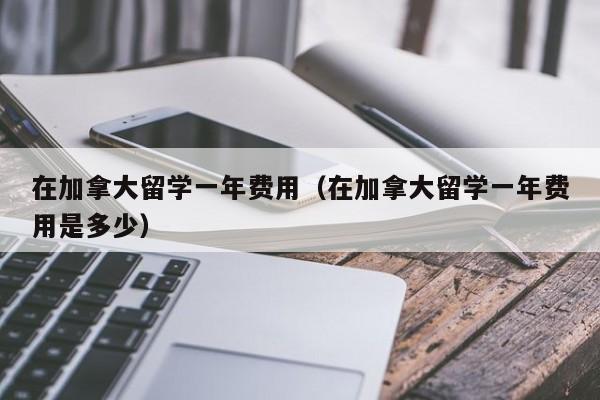 在加拿大留学一年费用（在加拿大留学一年费用是多少）  第1张