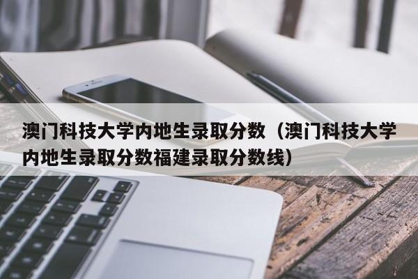 澳门科技大学内地生录取分数（澳门科技大学内地生录取分数福建录取分数线）  第1张