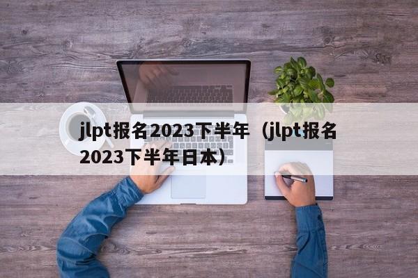 jlpt报名2023下半年（jlpt报名2023下半年日本）