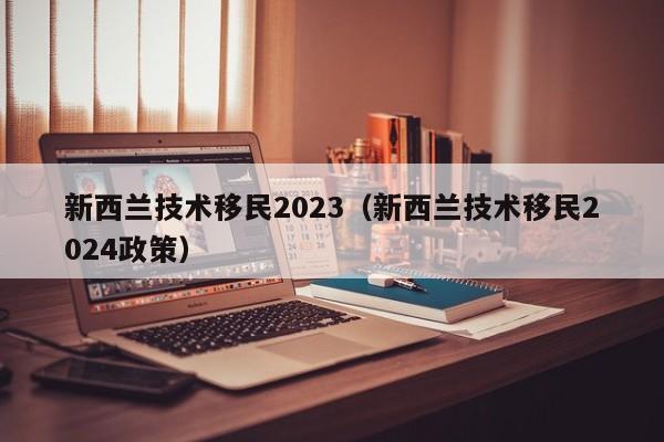 新西兰技术移民2023（新西兰技术移民2024政策）  第1张