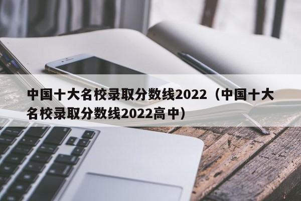 十大名校录取分数线2022（十大名校录取分数线2022高中）