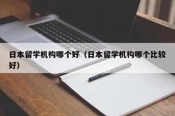 日本留学机构哪个好（日本留学机构哪个比较好）