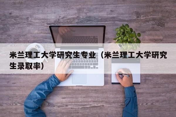 米兰理工大学研究生专业（米兰理工大学研究生录取率）