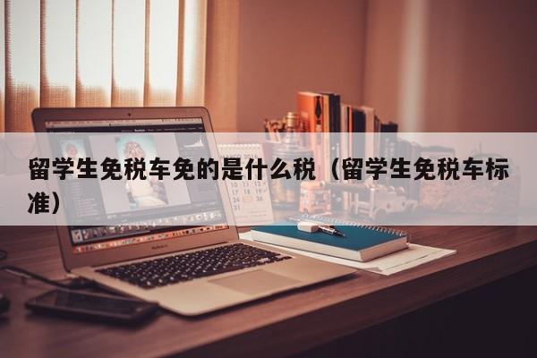 留学生免税车免的是什么税（留学生免税车标准）