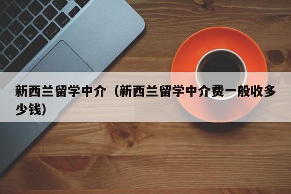 新西兰留学中介（新西兰留学中介费一般收多少钱）