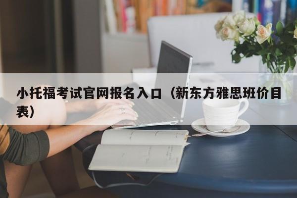 小托福考试官网报名入口（新东方雅思班价目表）  第1张