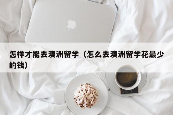 怎样才能去澳洲留学（怎么去澳洲留学花最少的钱）