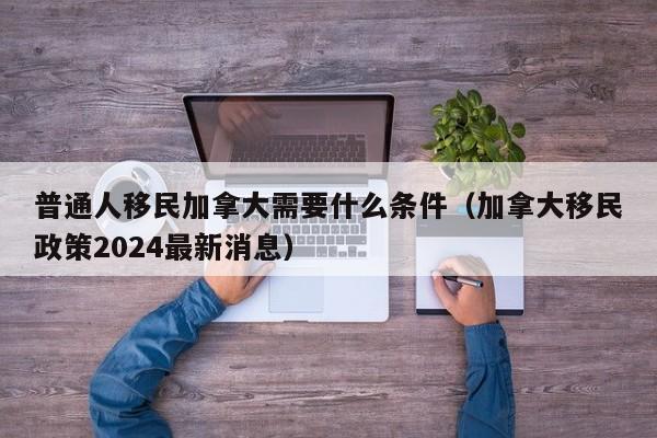 普通人移民加拿大需要什么条件（加拿大移民政策2024最新消息）  第1张