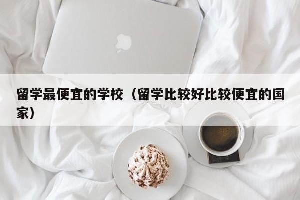 留学更便宜的学校（留学比较好比较便宜的国家）