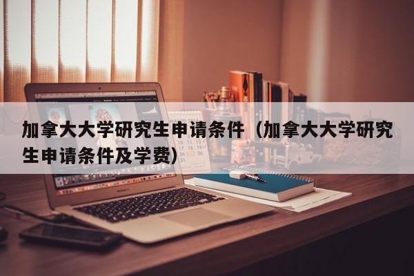 加拿大大学研究生申请条件（加拿大大学研究生申请条件及学费）  第1张