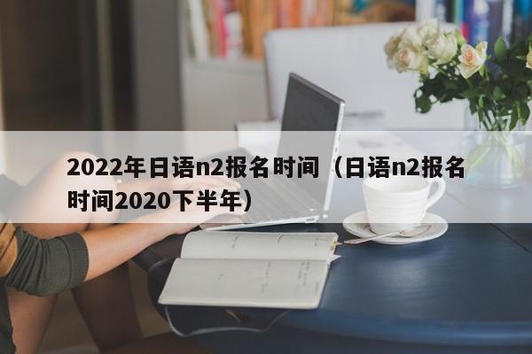 2022年日语n2报名时间（日语n2报名时间2020下半年）