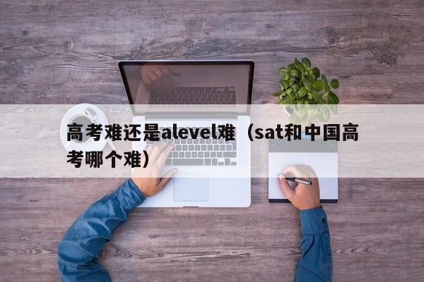 高考难还是alevel难（sat和高考哪个难）