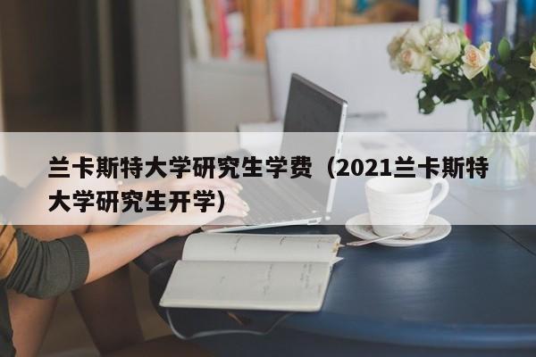 兰卡斯特大学研究生学费（2021兰卡斯特大学研究生开学）  第1张