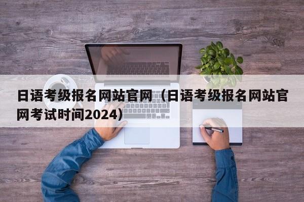 日语考级报名官网（日语考级报名官网考试时间2024）