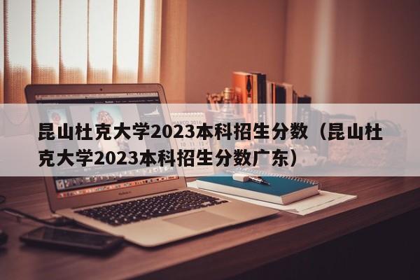 昆山杜克大学2023本科招生分数（昆山杜克大学2023本科招生分数广东）