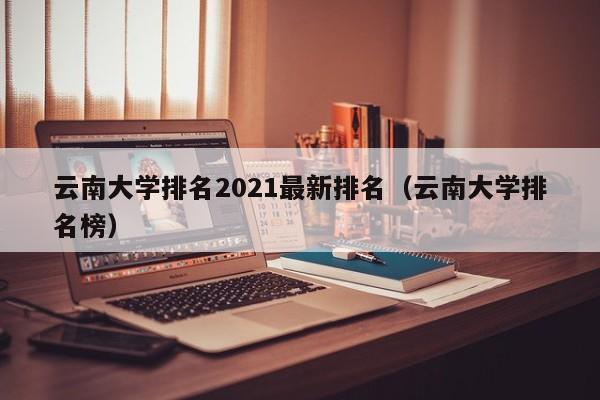 云南大学排名2021最新排名（云南大学排名榜）