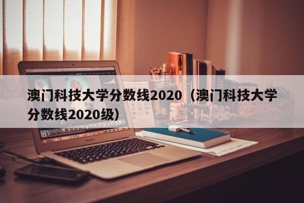 澳门科技大学分数线2020（澳门科技大学分数线2020级）  第1张