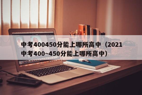 中考400450分能上哪所高中（2021中考400~450分能上哪所高中）