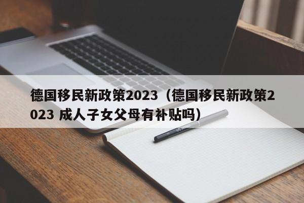 德国移民新政策2023（德国移民新政策2023 成人子女父母有补贴吗）