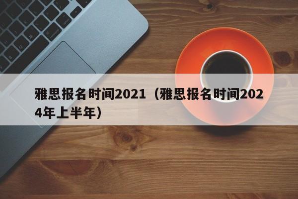 雅思报名时间2021（雅思报名时间2024年上半年）  第1张