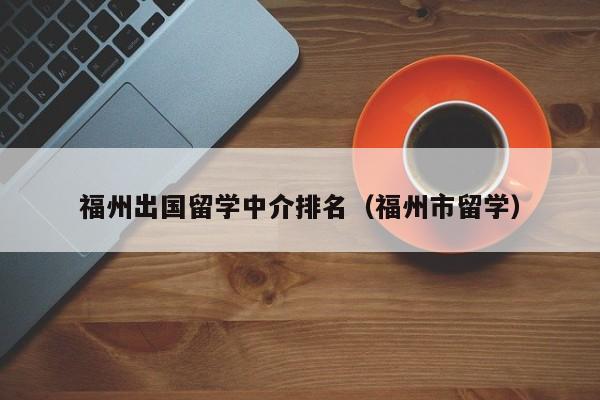 福州出国留学中介排名（福州市留学）  第1张