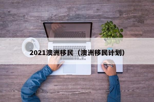 2021澳洲移民（澳洲移民计划）